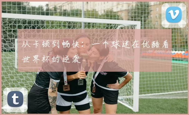 从卡顿到畅快：一个球迷在优酷看世界杯的逆袭