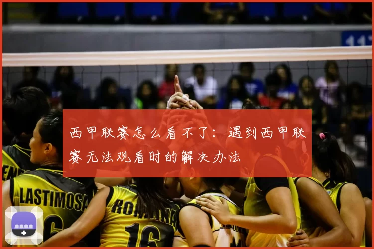 西甲联赛怎么看不了：遇到西甲联赛无法观看时的解决办法