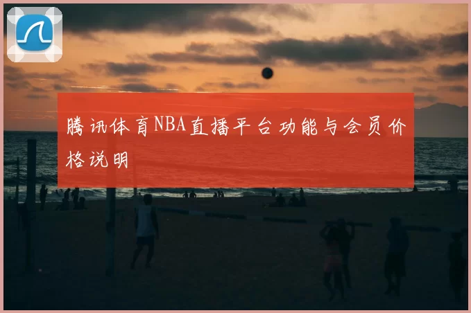 腾讯体育NBA直播平台功能与会员价格说明