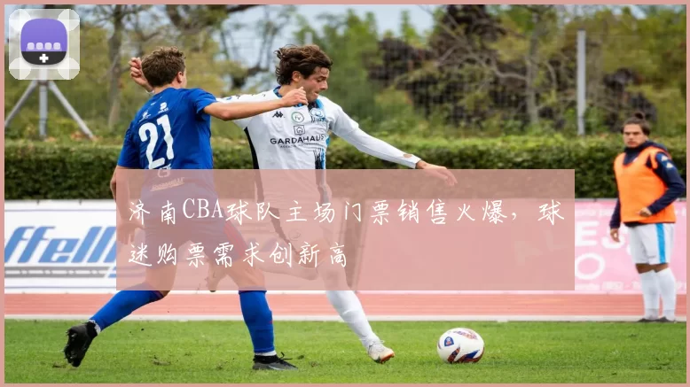 济南CBA球队主场门票销售火爆，球迷购票需求创新高