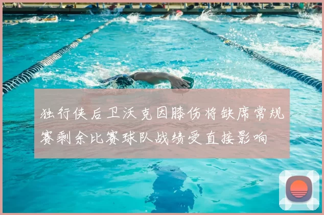 独行侠后卫沃克因膝伤将缺席常规赛剩余比赛球队战绩受直接影响