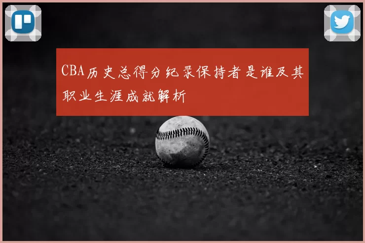 CBA历史总得分纪录保持者是谁及其职业生涯成就解析