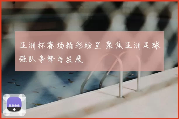 亚洲杯赛场精彩纷呈 聚焦亚洲足球强队争锋与发展