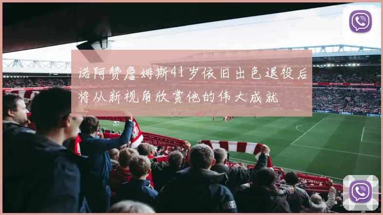 诺阿赞詹姆斯41岁依旧出色退役后将从新视角欣赏他的伟大成就
