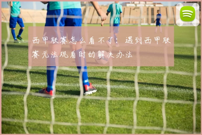 西甲联赛怎么看不了：遇到西甲联赛无法观看时的解决办法