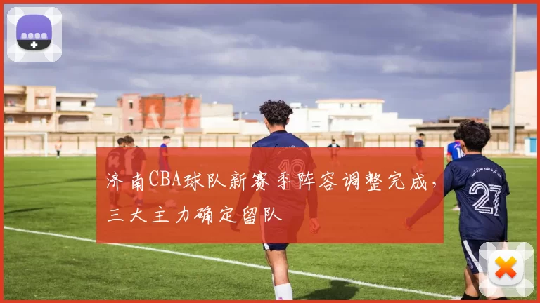 济南CBA球队新赛季阵容调整完成，三大主力确定留队