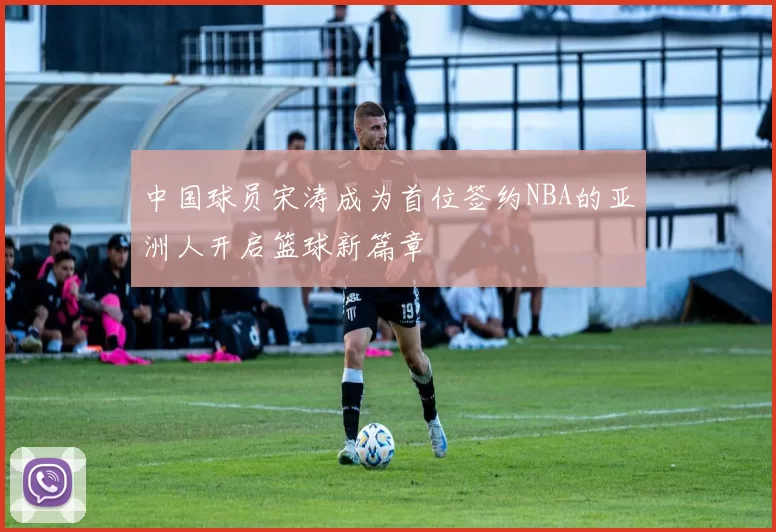 中国球员宋涛成为首位签约NBA的亚洲人开启篮球新篇章
