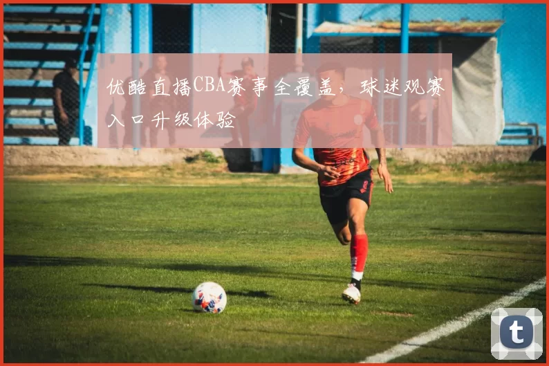 优酷直播CBA赛事全覆盖，球迷观赛入口升级体验