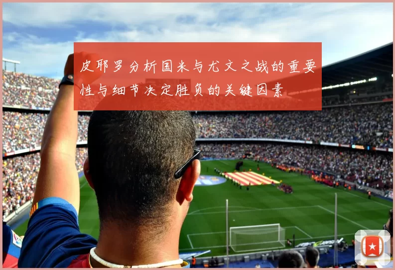 皮耶罗分析国米与尤文之战的重要性与细节决定胜负的关键因素
