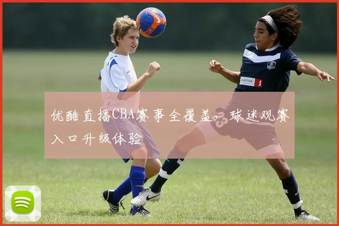 优酷直播CBA赛事全覆盖，球迷观赛入口升级体验