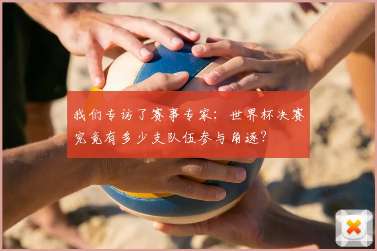 我们专访了赛事专家:世界杯决赛究竟有多少支队伍参与角逐?