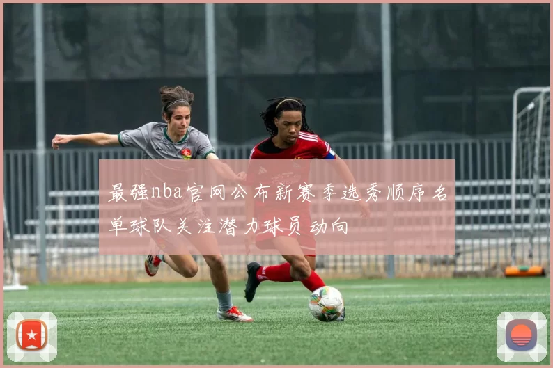 最强nba官网公布新赛季选秀顺序名单球队关注潜力球员动向