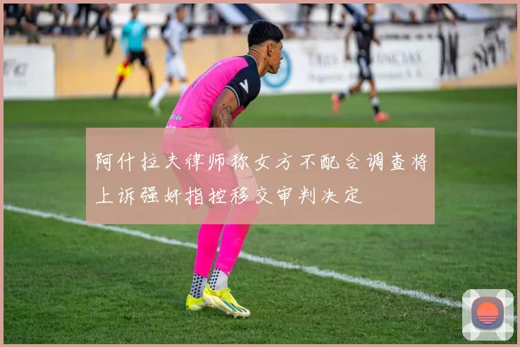 阿什拉夫律师称女方不配合调查将上诉强奸指控移交审判决定