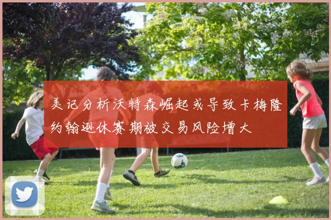 美记分析沃特森崛起或导致卡梅隆约翰逊休赛期被交易风险增大