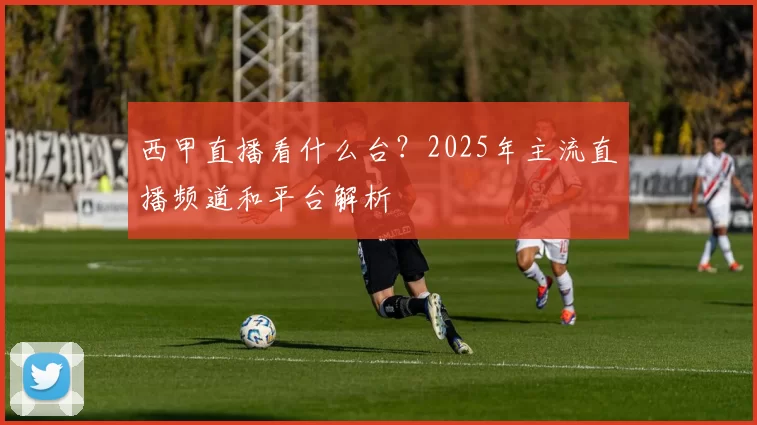 西甲直播看什么台?2025年主流直播频道和平台解析