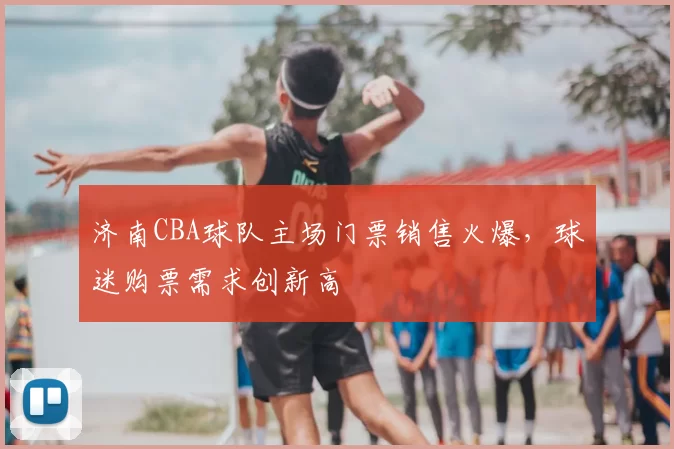 济南CBA球队主场门票销售火爆，球迷购票需求创新高