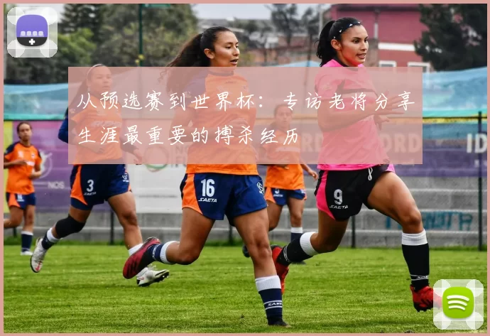 从预选赛到世界杯：专访老将分享生涯最重要的搏杀经历