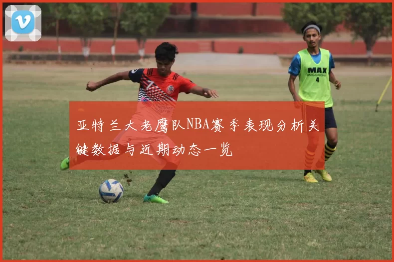 亚特兰大老鹰队NBA赛季表现分析关键数据与近期动态一览