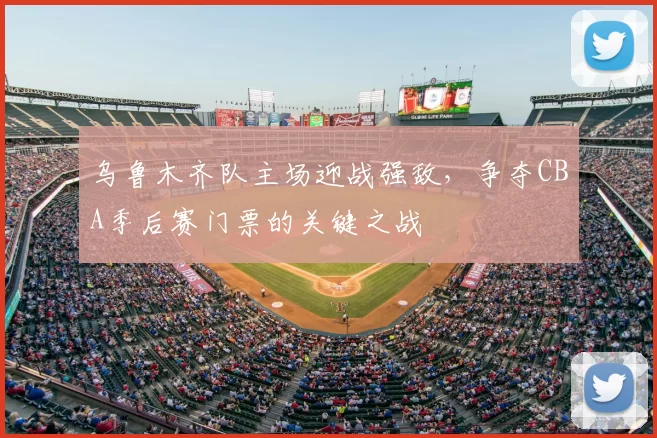 乌鲁木齐队主场迎战强敌，争夺CBA季后赛门票的关键之战