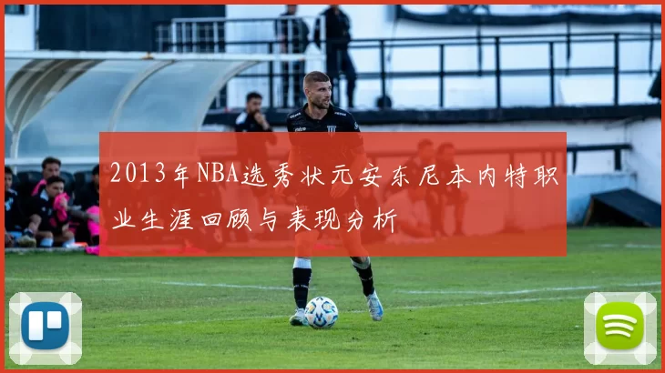2013年NBA选秀状元安东尼本内特职业生涯回顾与表现分析