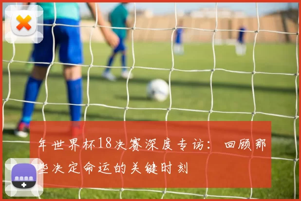 年世界杯18决赛深度专访:回顾那些决定命运的关键时刻