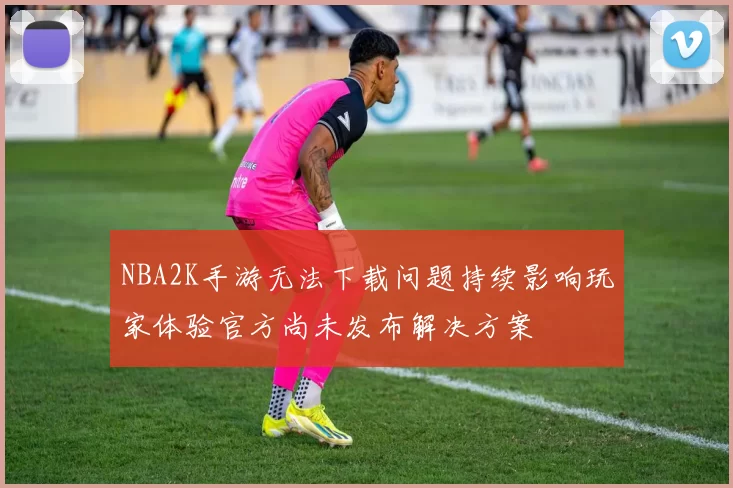 NBA2K手游无法下载问题持续影响玩家体验官方尚未发布解决方案
