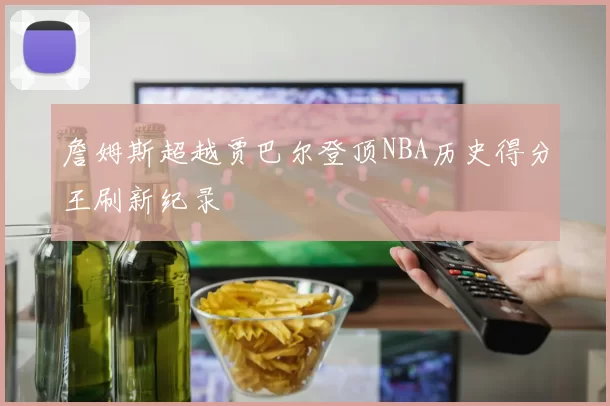 詹姆斯超越贾巴尔登顶NBA历史得分王刷新纪录