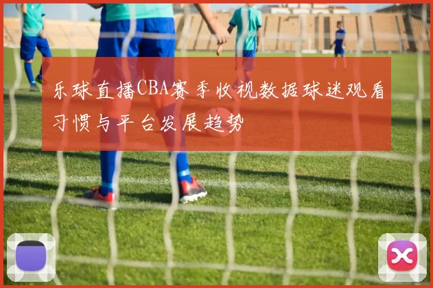 乐球直播CBA赛季收视数据球迷观看习惯与平台发展趋势