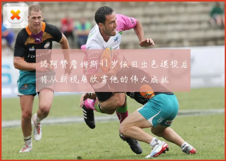 诺阿赞詹姆斯41岁依旧出色退役后将从新视角欣赏他的伟大成就