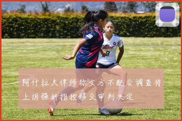 阿什拉夫律师称女方不配合调查将上诉强奸指控移交审判决定