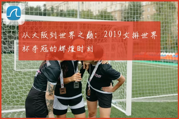 从大阪到世界之巅：2019女排世界杯夺冠的辉煌时刻