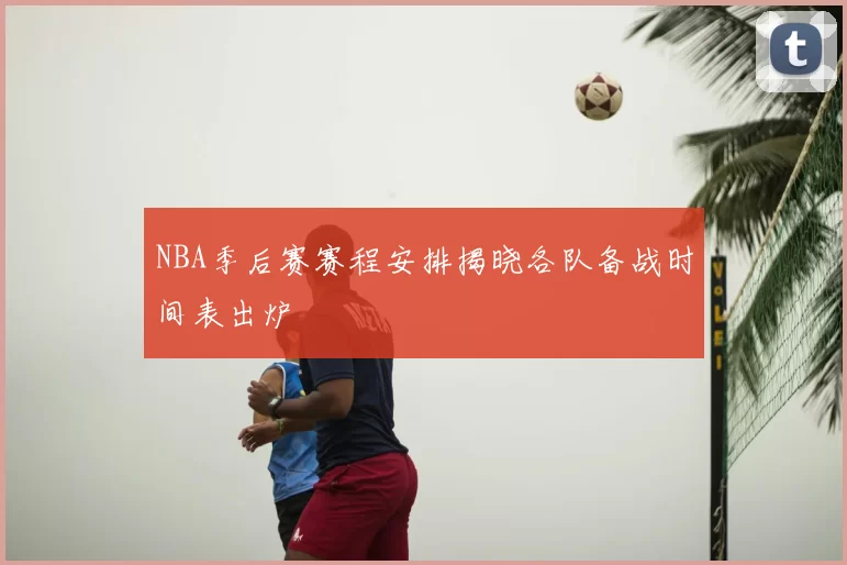 NBA季后赛赛程安排揭晓各队备战时间表出炉