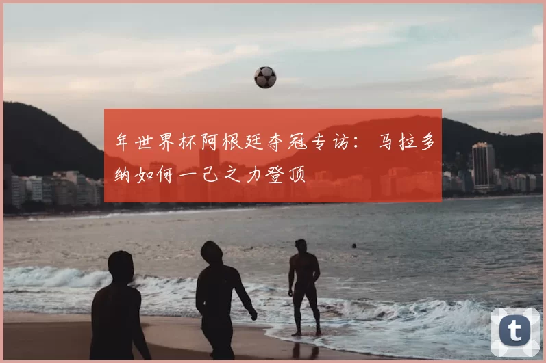 年世界杯阿根廷夺冠专访：马拉多纳如何一己之力登顶
