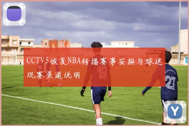 CCTV5恢复NBA转播赛事安排与球迷观赛渠道说明
