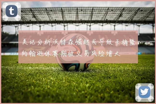 美记分析沃特森崛起或导致卡梅隆约翰逊休赛期被交易风险增大
