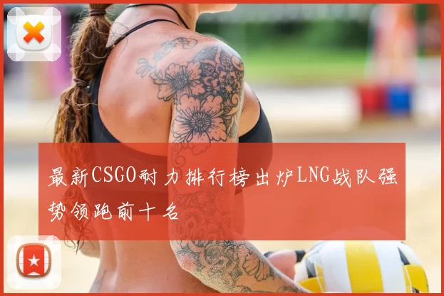 最新CSGO耐力排行榜出炉LNG战队强势领跑前十名