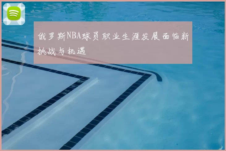 俄罗斯NBA球员职业生涯发展面临新挑战与机遇