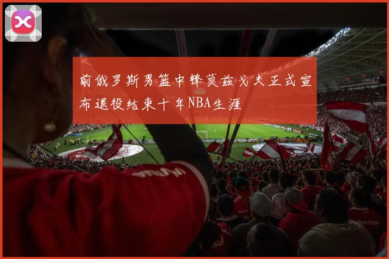 前俄罗斯男篮中锋莫兹戈夫正式宣布退役结束十年NBA生涯