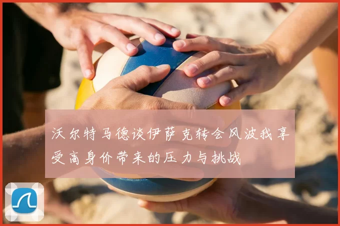 沃尔特马德谈伊萨克转会风波我享受高身价带来的压力与挑战
