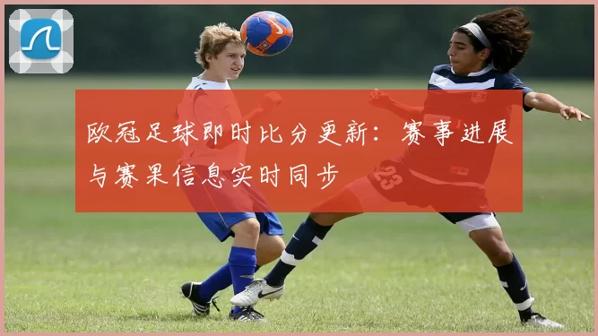 欧冠足球即时比分更新:赛事进展与赛果信息实时同步