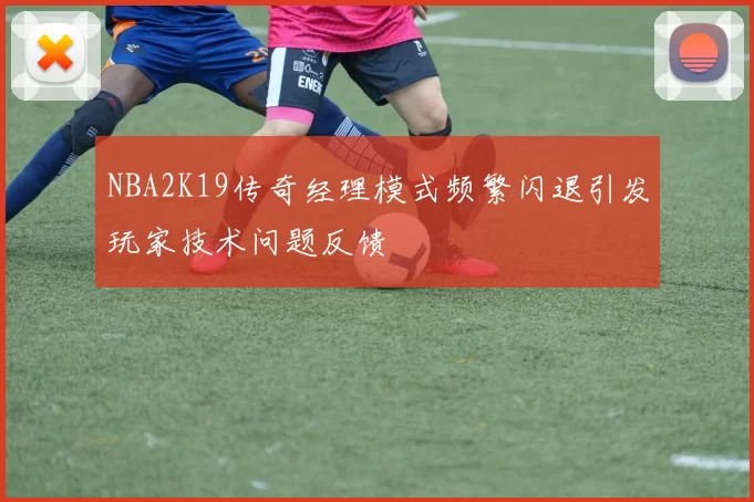 NBA2K19传奇经理模式频繁闪退引发玩家技术问题反馈