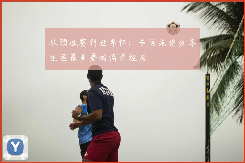 从预选赛到世界杯：专访老将分享生涯最重要的搏杀经历