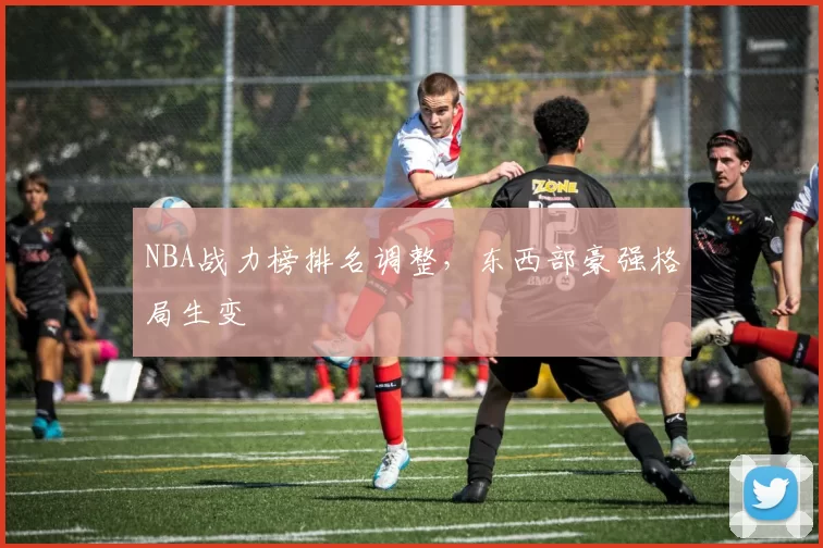 NBA战力榜排名调整，东西部豪强格局生变