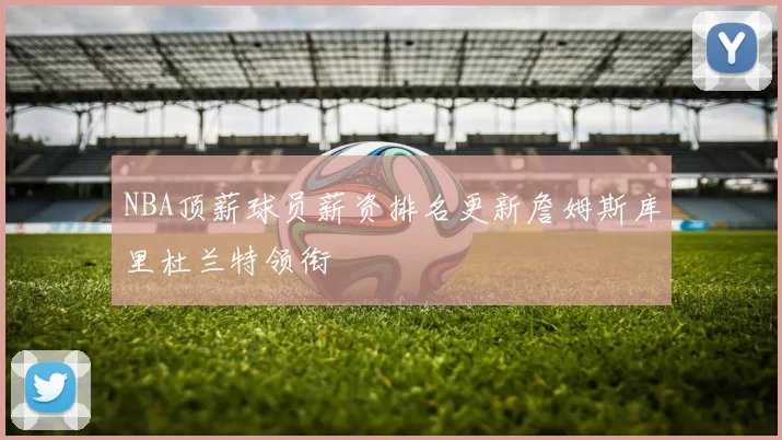 NBA顶薪球员薪资排名更新詹姆斯库里杜兰特领衔