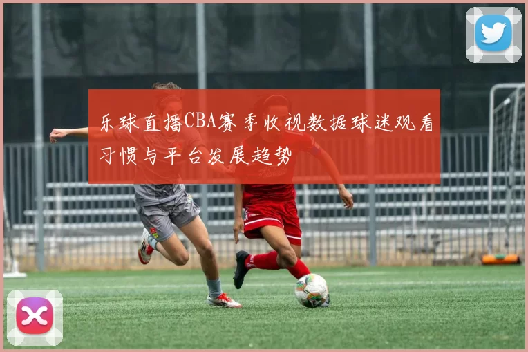 乐球直播CBA赛季收视数据球迷观看习惯与平台发展趋势