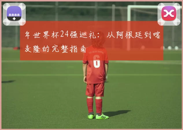 年世界杯24强巡礼:从阿根廷到喀麦隆的完整指南