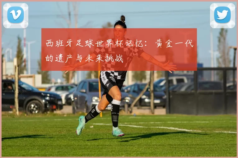 西班牙足球世界杯记忆：黄金一代的遗产与未来挑战