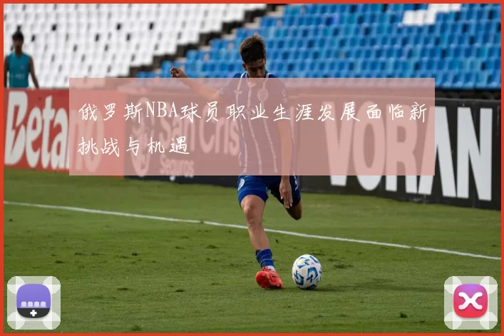 俄罗斯NBA球员职业生涯发展面临新挑战与机遇