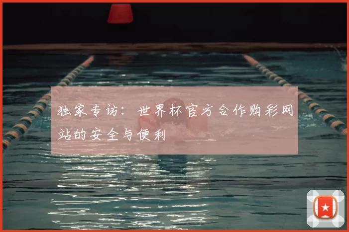 独家专访:世界杯官方合作购彩网站的安全与便利