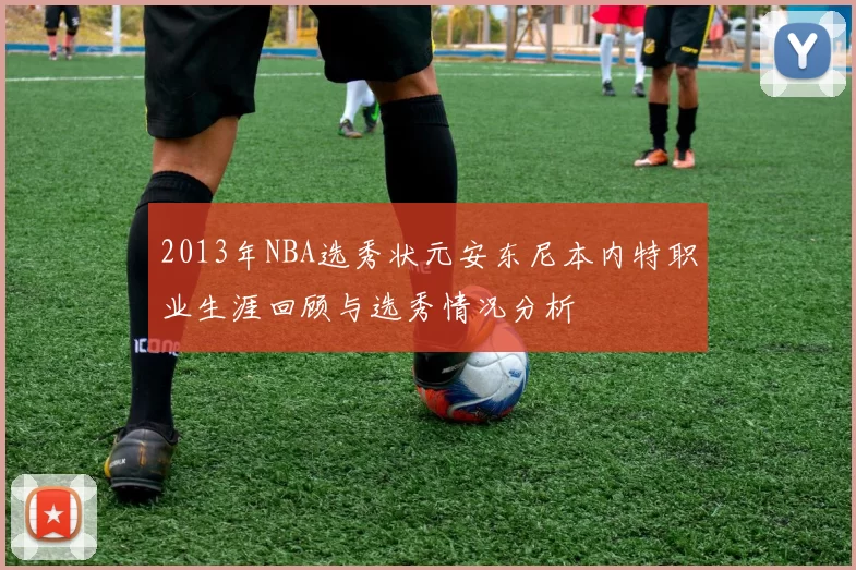 2013年NBA选秀状元安东尼本内特职业生涯回顾与选秀情况分析
